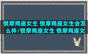 恨摩羯座女生 恨摩羯座女生会怎么样/恨摩羯座女生 恨摩羯座女生会怎么样-我的网站